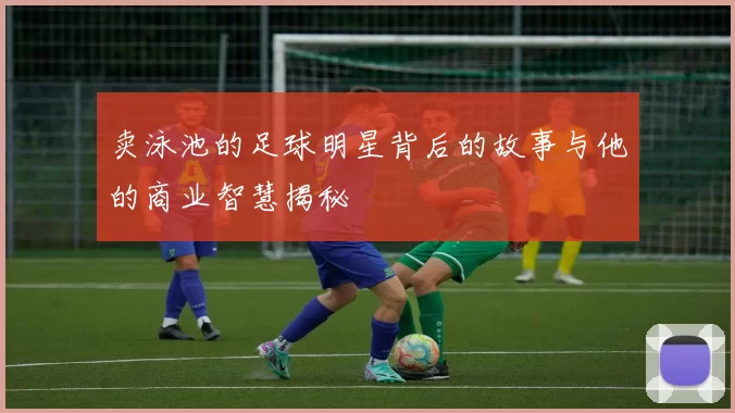 卖泳池的足球明星背后的故事与他的商业智慧揭秘