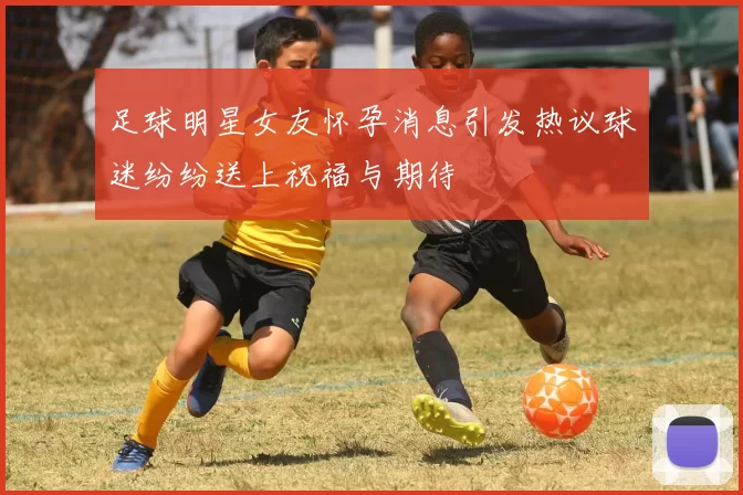 足球明星女友怀孕消息引发热议球迷纷纷送上祝福与期待