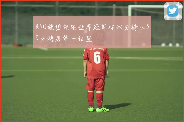 RNG强势领跑世界冠军杯积分榜以59分稳居第一位置