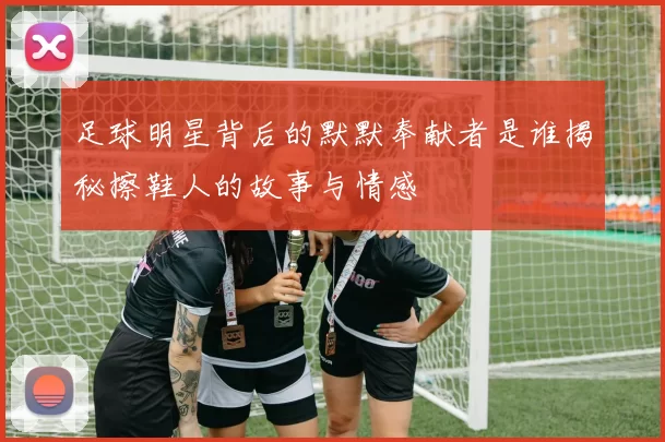 足球明星背后的默默奉献者是谁揭秘擦鞋人的故事与情感