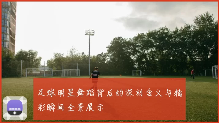 足球明星舞蹈背后的深刻含义与精彩瞬间全景展示