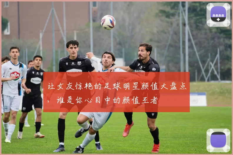 让女友惊艳的足球明星颜值大盘点，谁是你心目中的颜值王者