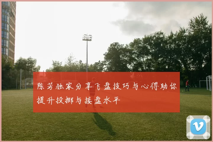 陈芳独家分享飞盘技巧与心得助你提升投掷与接盘水平