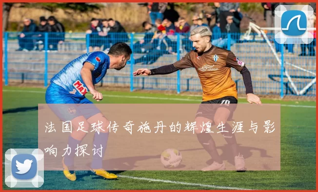 法国足球传奇施丹的辉煌生涯与影响力探讨