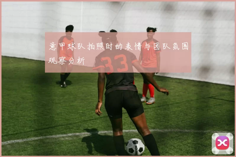 意甲球队拍照时的表情与团队氛围观察分析