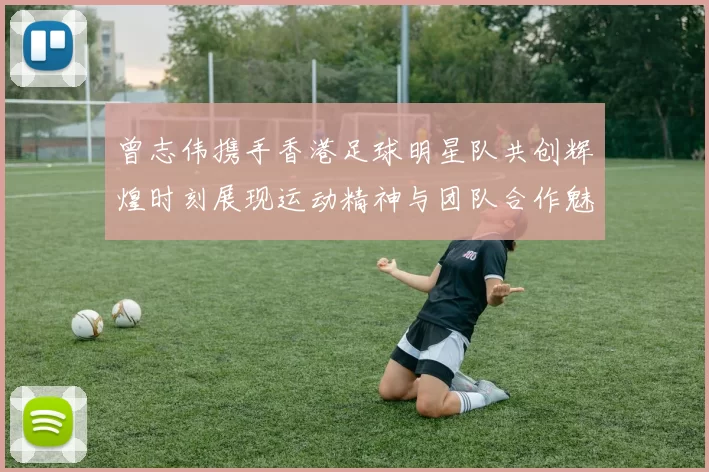 曾志伟携手香港足球明星队共创辉煌时刻展现运动精神与团队合作魅力