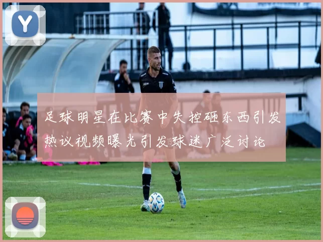 足球明星在比赛中失控砸东西引发热议视频曝光引发球迷广泛讨论