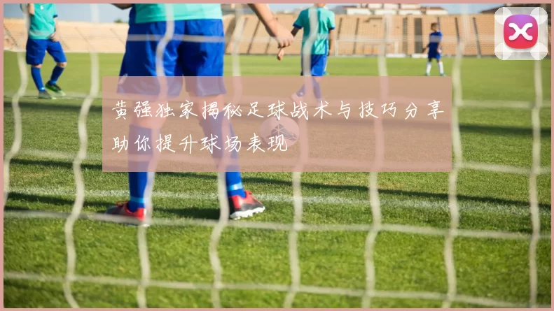 黄强独家揭秘足球战术与技巧分享助你提升球场表现