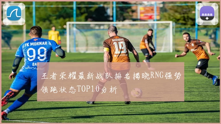 王者荣耀最新战队排名揭晓RNG强势领跑状态TOP10分析