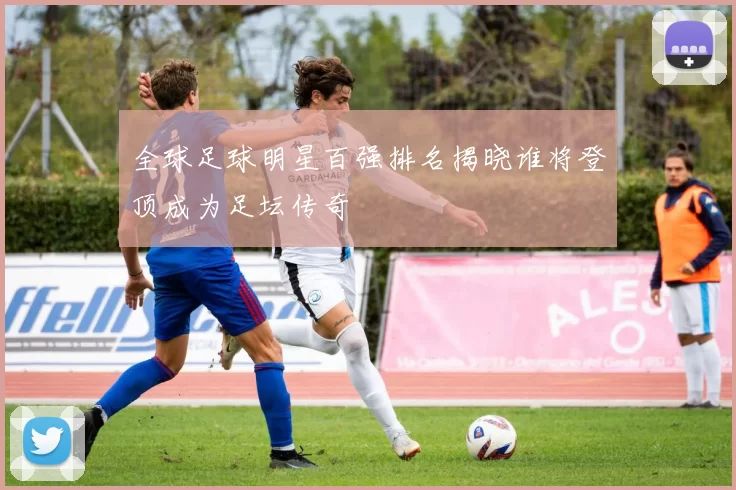 全球足球明星百强排名揭晓谁将登顶成为足坛传奇