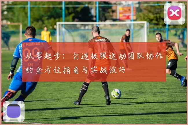 从零起步：打造极限运动团队协作的全方位指南与实战技巧
