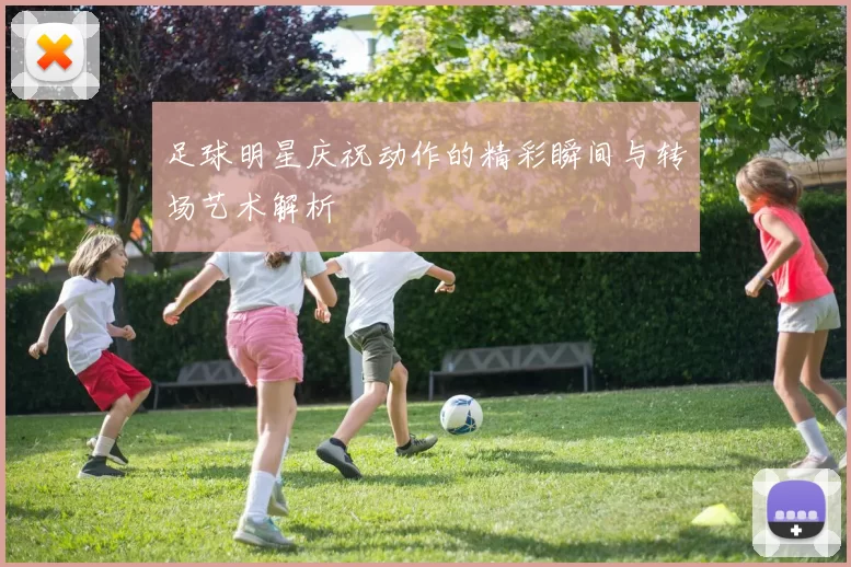 足球明星庆祝动作的精彩瞬间与转场艺术解析