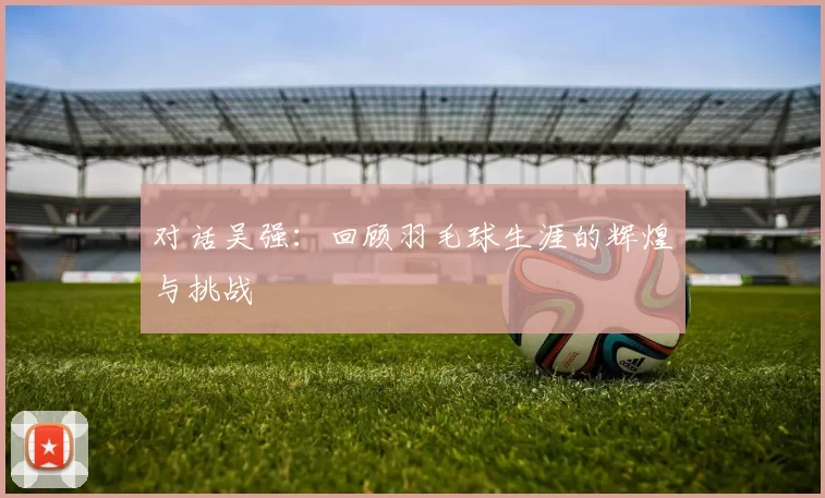 对话吴强：回顾羽毛球生涯的辉煌与挑战