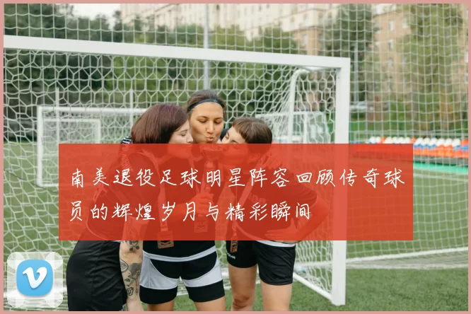 南美退役足球明星阵容回顾传奇球员的辉煌岁月与精彩瞬间