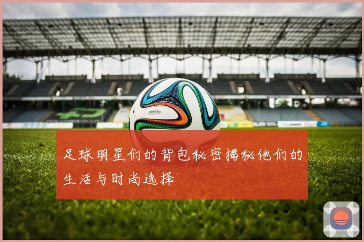 足球明星们的背包秘密揭秘他们的生活与时尚选择