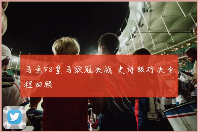 马竞vs皇马欧冠决战 史诗级对决全程回顾