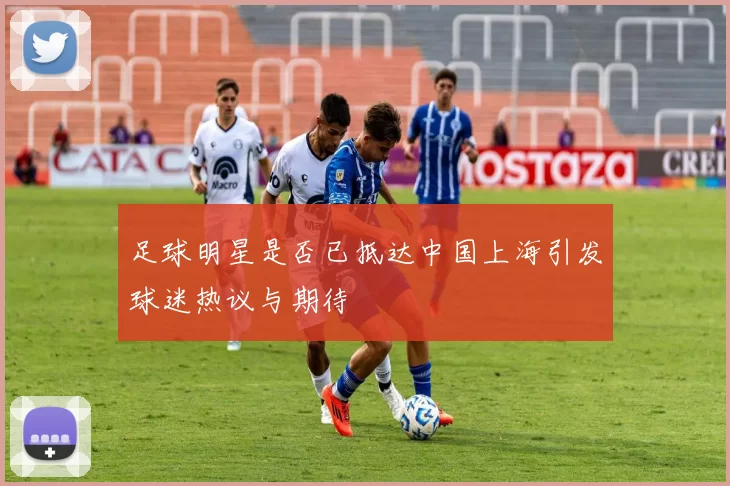 足球明星是否已抵达中国上海引发球迷热议与期待