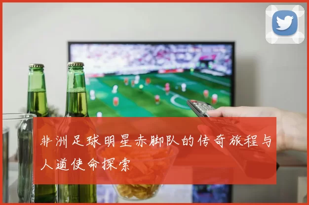 非洲足球明星赤脚队的传奇旅程与人道使命探索