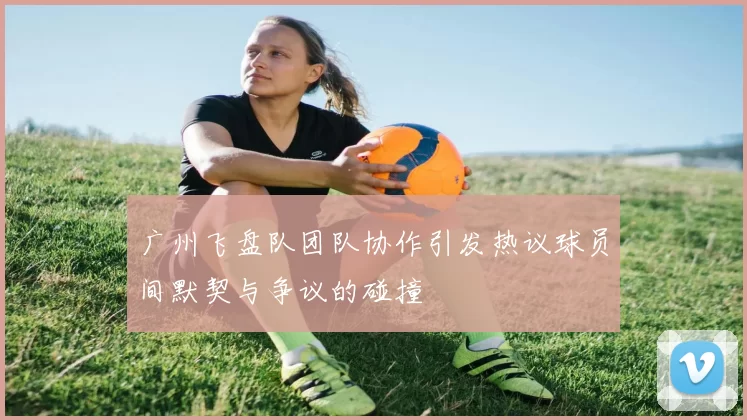 广州飞盘队团队协作引发热议球员间默契与争议的碰撞