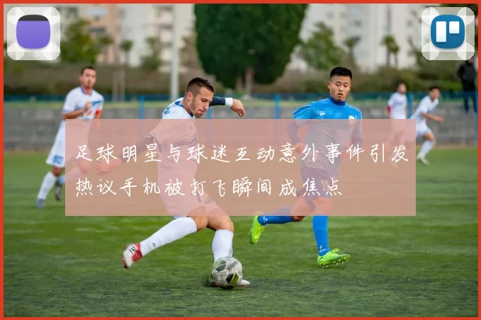 足球明星与球迷互动意外事件引发热议手机被打飞瞬间成焦点