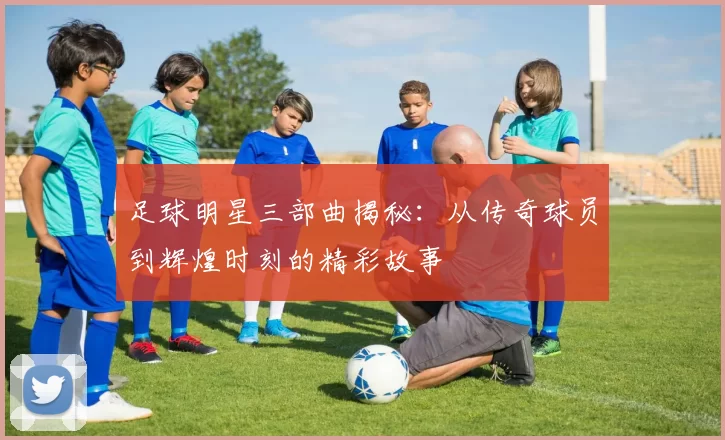 足球明星三部曲揭秘：从传奇球员到辉煌时刻的精彩故事