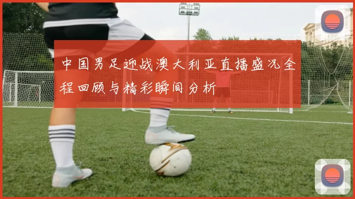 中国男足迎战澳大利亚直播盛况全程回顾与精彩瞬间分析