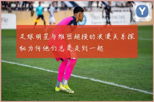 足球明星与维密超模的浪漫关系探秘为何他们总是走到一起