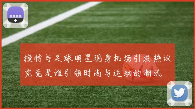 模特与足球明星现身机场引发热议究竟是谁引领时尚与运动的潮流