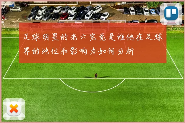 足球明星的老六究竟是谁他在足球界的地位和影响力如何分析