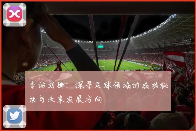 专访刘娜：探寻足球领域的成功秘诀与未来发展方向