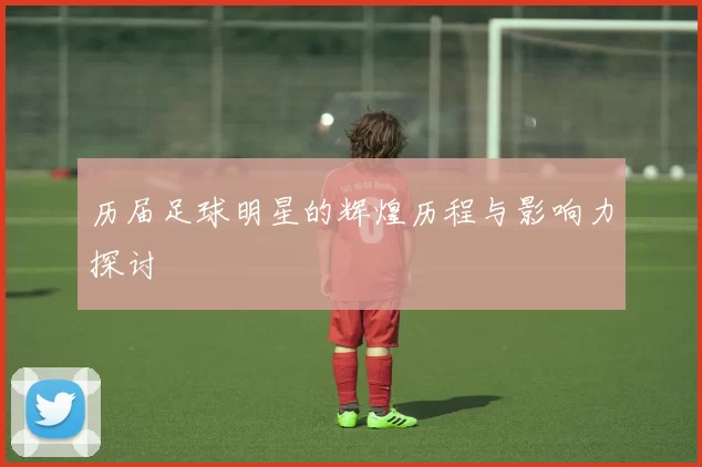 历届足球明星的辉煌历程与影响力探讨