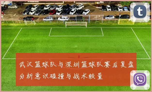 武汉篮球队与深圳篮球队赛后复盘分析意识碰撞与战术较量