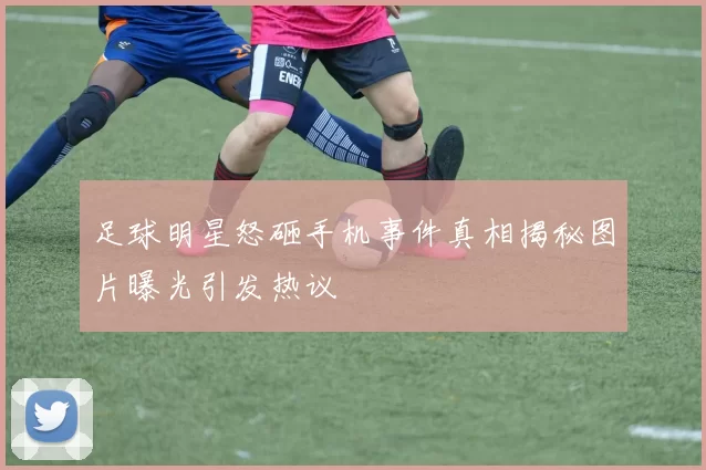 足球明星怒砸手机事件真相揭秘图片曝光引发热议