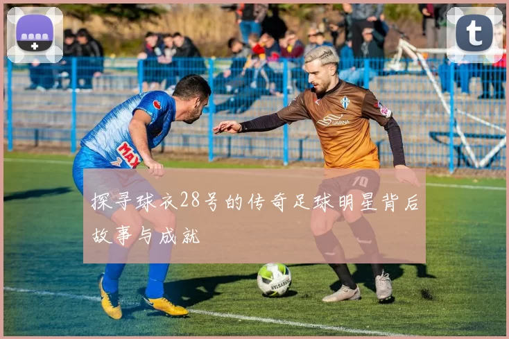 探寻球衣28号的传奇足球明星背后故事与成就