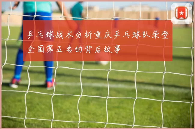 乒乓球战术分析重庆乒乓球队荣登全国第五名的背后故事
