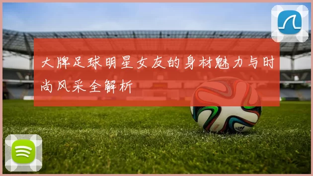 大牌足球明星女友的身材魅力与时尚风采全解析