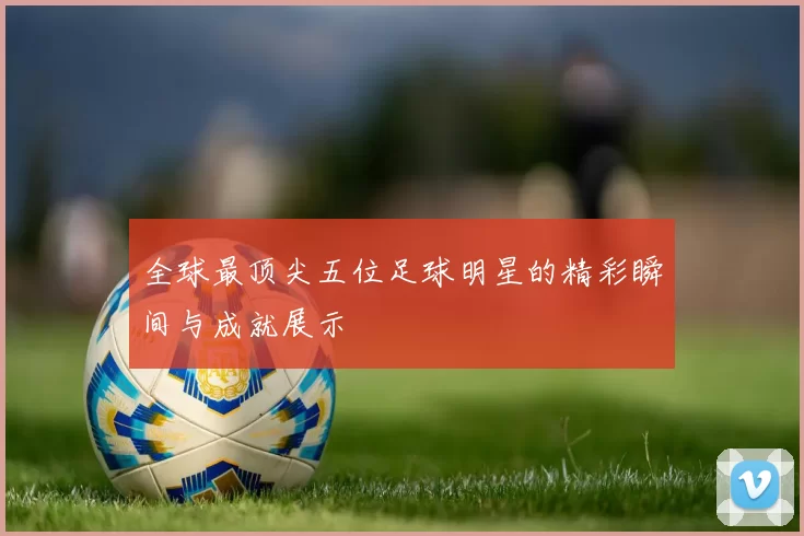 全球最顶尖五位足球明星的精彩瞬间与成就展示