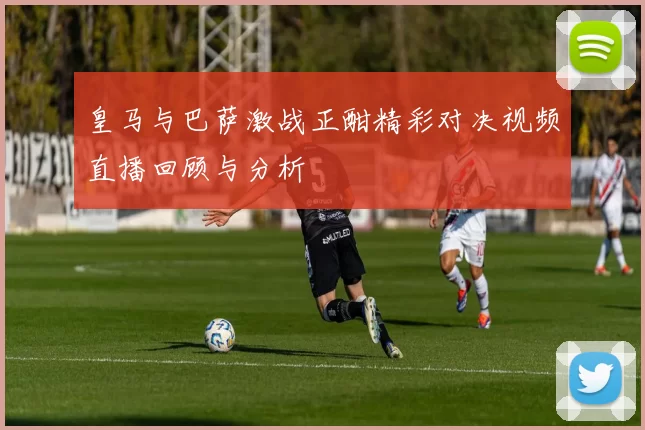 皇马与巴萨激战正酣精彩对决视频直播回顾与分析