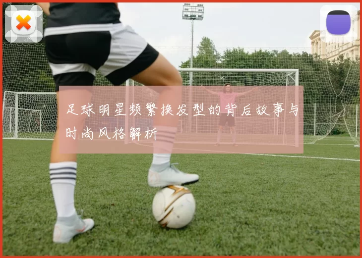 足球明星频繁换发型的背后故事与时尚风格解析