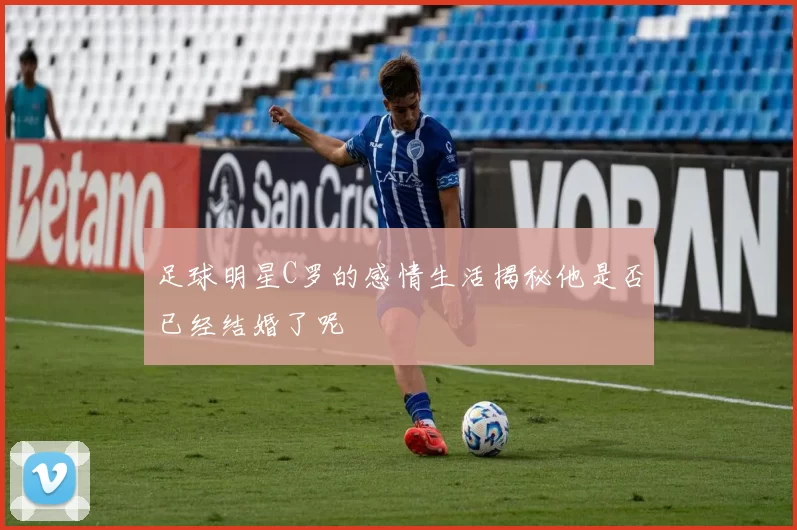 足球明星C罗的感情生活揭秘他是否已经结婚了呢