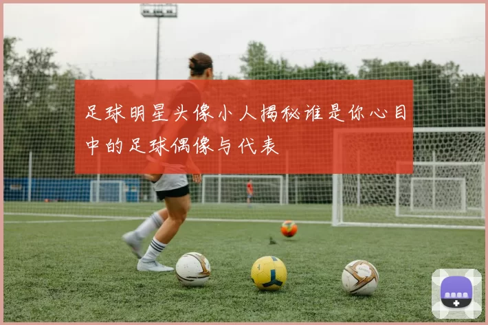 足球明星头像小人揭秘谁是你心目中的足球偶像与代表