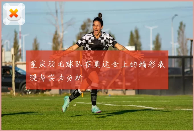 重庆羽毛球队在奥运会上的精彩表现与实力分析