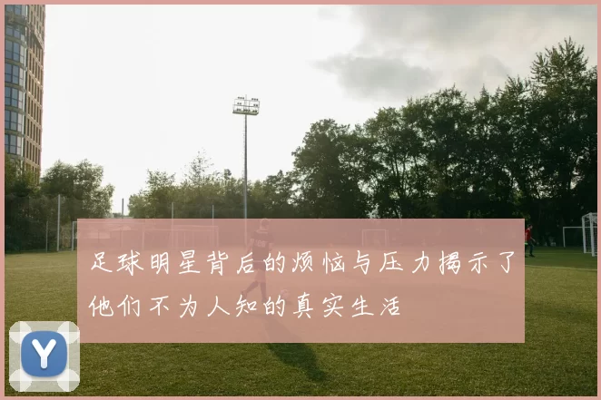 足球明星背后的烦恼与压力揭示了他们不为人知的真实生活