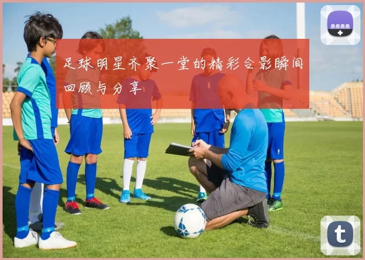 足球明星齐聚一堂的精彩合影瞬间回顾与分享