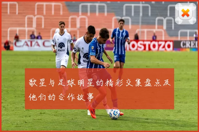 歌星与足球明星的精彩交集盘点及他们的合作故事