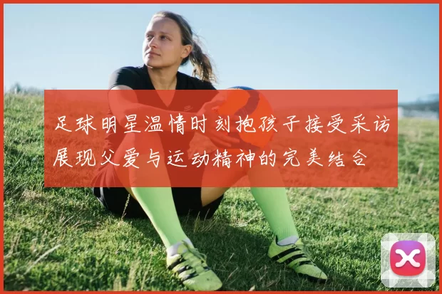 足球明星温情时刻抱孩子接受采访展现父爱与运动精神的完美结合
