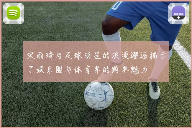 宋雨琦与足球明星的浪漫邂逅揭示了娱乐圈与体育界的跨界魅力