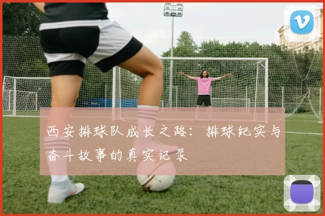 西安排球队成长之路：排球纪实与奋斗故事的真实记录
