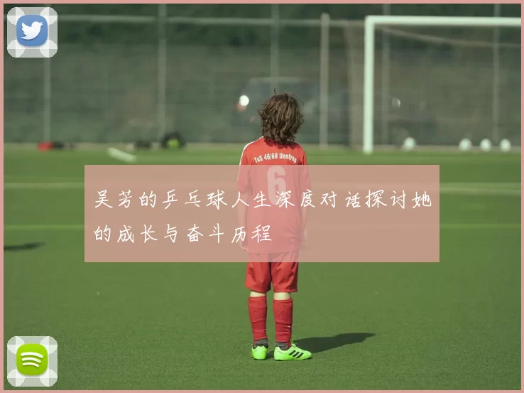 吴芳的乒乓球人生深度对话探讨她的成长与奋斗历程