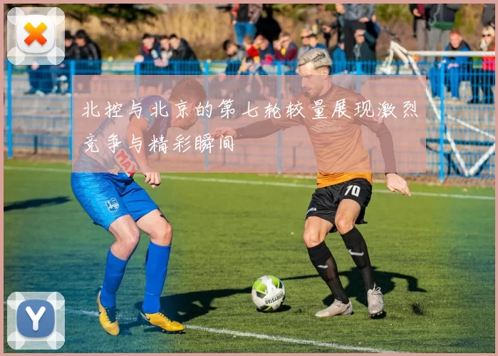 北控与北京的第七轮较量展现激烈竞争与精彩瞬间
